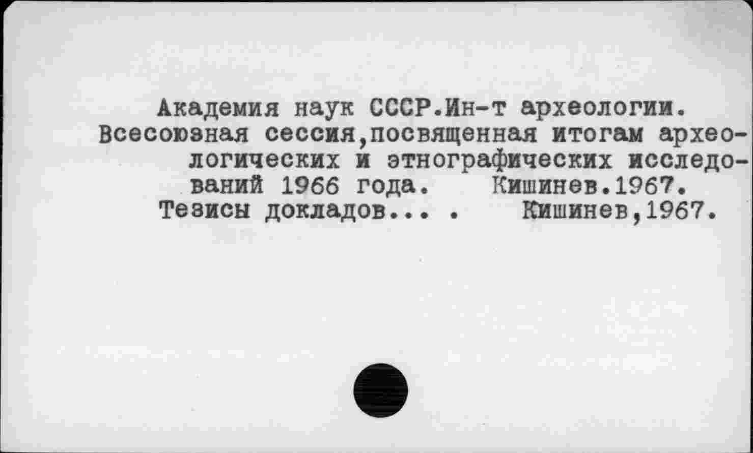 ﻿Академия наук СССР.Ин-т археологии.
Всесоюзная сессия,посвященная итогам археологических и этнографических исследований 1966 года. Кишинев.1967.
Тезисы докладов... . Кишинев,1967.